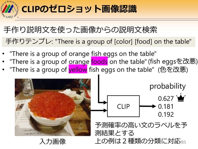 CLIPのゼロショット画像認識
• "There is a group of orange fish eggs on the table"
• "There is a group of orange foods on the table"
• "There is a group of yellow fish eggs on the table"
0.627
0.181
0.192
probability
(fish eggsを改悪)
手作りテンプレ: "There is a group of [color] [food] on the table"
(色を改悪)
CLIP
入力画像
手作り説明文を使った画像からの説明文検索
予測確率の高い文のラベルを予
測結果とする
上の例は２種類の分類に対応
30/85
