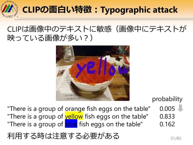 CLIPの面白い特徴：Typographic attack
"There is a group of orange fish eggs on the table"
"There is a group of yellow fish eggs on the table"
"There is a group of blue fish eggs on the table"
0.005
0.833
0.162
probability
CLIPは画像中のテキストに敏感（画像中にテキストが
映っている画像が多い？）
利用する時は注意する必要がある
31/85
