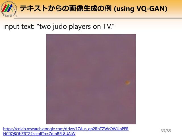 テキストからの画像生成の例 (using VQ-GAN)
input text: "two judo players on TV."
https://colab.research.google.com/drive/1ZAus_gn2RhTZWzOWUpPER
NC0Q8OhZRTZ#scrollTo=ZdlpRFL8UAlW
33/85
