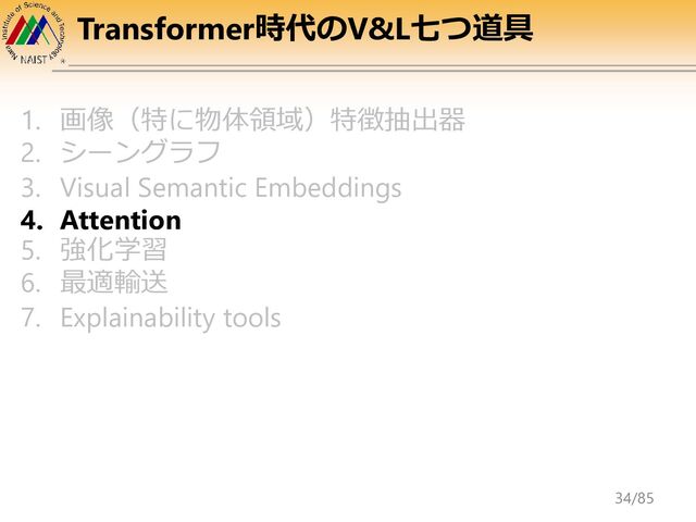 Transformer時代のV&L七つ道具
1. 画像（特に物体領域）特徴抽出器
2. シーングラフ
3. Visual Semantic Embeddings
4. Attention
5. 強化学習
6. 最適輸送
7. Explainability tools
34/85
