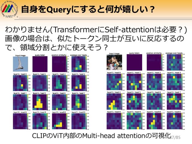 自身をQueryにすると何が嬉しい？
わかりません(TransformerにSelf-attentionは必要？)
画像の場合は、似たトークン同士が互いに反応するの
で、領域分割とかに使えそう？
CLIPのViT内部のMulti-head attentionの可視化
37/85
