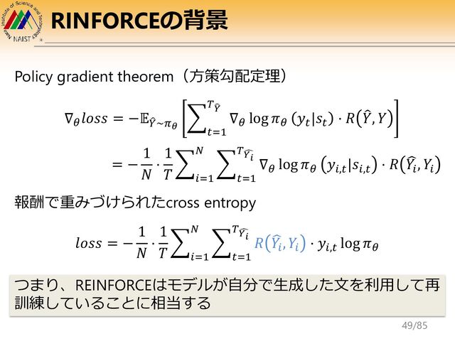RINFORCEの背景
Policy gradient theorem（方策勾配定理）
∇𝜃
𝑙𝑜𝑠𝑠 = −𝔼෠
𝑌~𝜋𝜃
෍
𝑡=1
𝑇෡
𝑌
∇𝜃
log 𝜋𝜃
𝑦𝑡
|𝑠𝑡
⋅ 𝑅 ෠
𝑌, 𝑌
𝑙𝑜𝑠𝑠 = −
1
𝑁
⋅
1
𝑇
෍
𝑖=1
𝑁
෍
𝑡=1
𝑇෢
𝑌𝑖 𝑅 ෡
𝑌𝑖
, 𝑌𝑖
⋅ 𝑦𝑖,𝑡
log 𝜋𝜃
= −
1
𝑁
⋅
1
𝑇
෍
𝑖=1
𝑁
෍
𝑡=1
𝑇෢
𝑌𝑖 ∇𝜃
log 𝜋𝜃
𝑦𝑖,𝑡
|𝑠𝑖,𝑡
⋅ 𝑅 ෡
𝑌𝑖
, 𝑌𝑖
報酬で重みづけられたcross entropy
つまり、REINFORCEはモデルが自分で生成した文を利用して再
訓練していることに相当する
49/85
