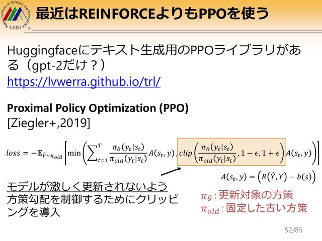 最近はREINFORCEよりもPPOを使う
Huggingfaceにテキスト生成用のPPOライブラリがあ
る（gpt-2だけ？）
https://lvwerra.github.io/trl/
Proximal Policy Optimization (PPO)
[Ziegler+,2019]
𝑙𝑜𝑠𝑠 = −𝔼෠
𝑌~𝜋𝑜𝑙𝑑
min ෍
𝑡=1
𝑇 𝜋𝜃
𝑦𝑡
|𝑠𝑡
𝜋𝑜𝑙𝑑
𝑦𝑡
|𝑠𝑡
𝐴 𝑠𝑡
, 𝑦 , 𝑐𝑙𝑖𝑝
𝜋𝜃
𝑦𝑡
|𝑠𝑡
𝜋𝑜𝑙𝑑
𝑦𝑡
|𝑠𝑡
, 1 − 𝜖, 1 + 𝜖 𝐴 𝑠𝑡
, 𝑦
𝐴 𝑠𝑡
, 𝑦 = 𝑅 ෠
𝑌, 𝑌 − 𝑏 𝑠
𝜋𝜃
：更新対象の方策
𝜋𝑜𝑙𝑑
：固定した古い方策
モデルが激しく更新されないよう
方策勾配を制御するためにクリッピ
ングを導入
52/85
