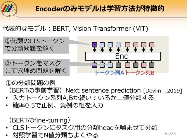 Encoderのみモデルは学習方法が特徴的
代表的なモデル：BERT, Vision Transformer (ViT)
①の分類問題の例
（BERTの事前学習）Next sentence prediction [Devlin+,2019]
• 入力トークン系列A,Bが続いているか二値分類する
• 確率0.5で正例、負例の組を入力
（BERTのfine-tuning）
• CLSトークンにタスク用の分類headを噛ませて分類
• 対照学習でN値分類もよくやる
Enc
①先頭のCLSトークン
で分類問題を解く
②トークンをマスク
して穴埋め問題を解く トークン列Aトークン列B
64/85

