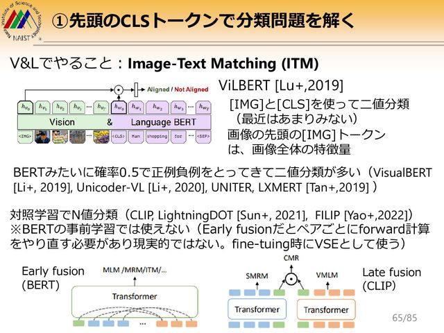 ViLBERT [Lu+,2019]
画像の先頭の[IMG]トークン
は、画像全体の特徴量
[IMG]と[CLS]を使って二値分類
（最近はあまりみない）
BERTみたいに確率0.5で正例負例をとってきて二値分類が多い（VisualBERT
[Li+, 2019], Unicoder-VL [Li+, 2020], UNITER, LXMERT [Tan+,2019] ）
対照学習でN値分類（CLIP, LightningDOT [Sun+, 2021], FILIP [Yao+,2022]）
※BERTの事前学習では使えない（Early fusionだとペアごとにforward計算
をやり直す必要があり現実的ではない。fine-tuing時にVSEとして使う）
Late fusion
(CLIP）
V&Lでやること：Image-Text Matching (ITM)
①先頭のCLSトークンで分類問題を解く
Early fusion
(BERT)
65/85
