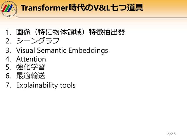 Transformer時代のV&L七つ道具
1. 画像（特に物体領域）特徴抽出器
2. シーングラフ
3. Visual Semantic Embeddings
4. Attention
5. 強化学習
6. 最適輸送
7. Explainability tools
8/85
