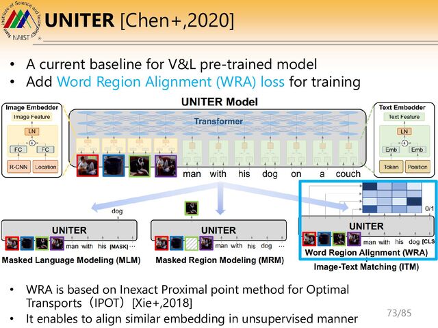 UNITER [Chen+,2020]
• A current baseline for V&L pre-trained model
• Add Word Region Alignment (WRA) loss for training
• WRA is based on Inexact Proximal point method for Optimal
Transports（IPOT）[Xie+,2018]
• It enables to align similar embedding in unsupervised manner 73/85
