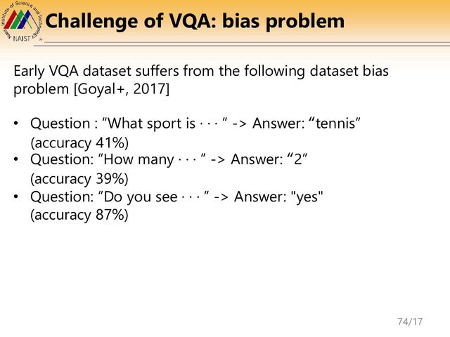 Challenge of VQA: bias problem
Early VQA dataset suffers from the following dataset bias
problem [Goyal+, 2017]
• Question : “What sport is · · · ” -> Answer: “tennis”
(accuracy 41%)
• Question: “How many · · · ” -> Answer: “2”
(accuracy 39%)
• Question: “Do you see · · · ” -> Answer: "yes"
(accuracy 87%)
74/17
