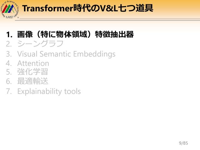 Transformer時代のV&L七つ道具
1. 画像（特に物体領域）特徴抽出器
2. シーングラフ
3. Visual Semantic Embeddings
4. Attention
5. 強化学習
6. 最適輸送
7. Explainability tools
9/85
