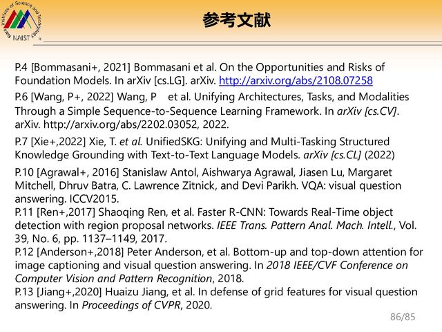 P.4 [Bommasani+, 2021] Bommasani et al. On the Opportunities and Risks of
Foundation Models. In arXiv [cs.LG]. arXiv. http://arxiv.org/abs/2108.07258
P.6 [Wang, P+, 2022] Wang, P et al. Unifying Architectures, Tasks, and Modalities
Through a Simple Sequence-to-Sequence Learning Framework. In arXiv [cs.CV].
arXiv. http://arxiv.org/abs/2202.03052, 2022.
P.7 [Xie+,2022] Xie, T. et al. UnifiedSKG: Unifying and Multi-Tasking Structured
Knowledge Grounding with Text-to-Text Language Models. arXiv [cs.CL] (2022)
P.10 [Agrawal+, 2016] Stanislaw Antol, Aishwarya Agrawal, Jiasen Lu, Margaret
Mitchell, Dhruv Batra, C. Lawrence Zitnick, and Devi Parikh. VQA: visual question
answering. ICCV2015.
P.11 [Ren+,2017] Shaoqing Ren, et al. Faster R-CNN: Towards Real-Time object
detection with region proposal networks. IEEE Trans. Pattern Anal. Mach. Intell., Vol.
39, No. 6, pp. 1137–1149, 2017.
P.12 [Anderson+,2018] Peter Anderson, et al. Bottom-up and top-down attention for
image captioning and visual question answering. In 2018 IEEE/CVF Conference on
Computer Vision and Pattern Recognition, 2018.
P.13 [Jiang+,2020] Huaizu Jiang, et al. In defense of grid features for visual question
answering. In Proceedings of CVPR, 2020.
参考文献
86/85
