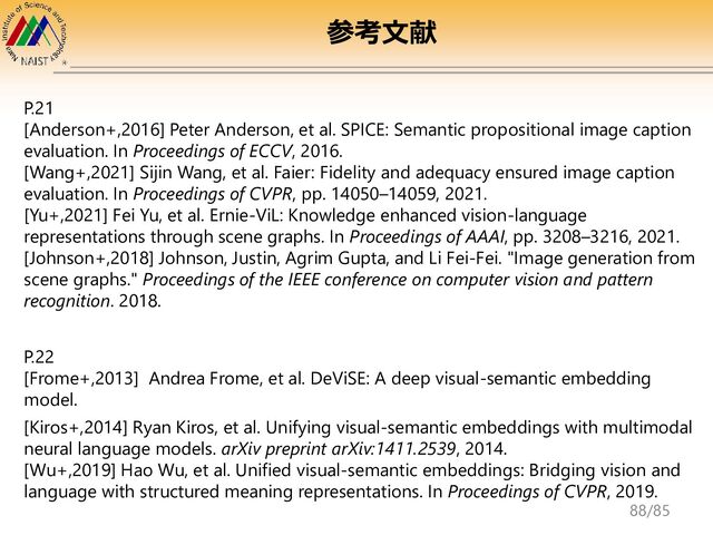 P.21
[Anderson+,2016] Peter Anderson, et al. SPICE: Semantic propositional image caption
evaluation. In Proceedings of ECCV, 2016.
[Wang+,2021] Sijin Wang, et al. Faier: Fidelity and adequacy ensured image caption
evaluation. In Proceedings of CVPR, pp. 14050–14059, 2021.
[Yu+,2021] Fei Yu, et al. Ernie-ViL: Knowledge enhanced vision-language
representations through scene graphs. In Proceedings of AAAI, pp. 3208–3216, 2021.
[Johnson+,2018] Johnson, Justin, Agrim Gupta, and Li Fei-Fei. "Image generation from
scene graphs." Proceedings of the IEEE conference on computer vision and pattern
recognition. 2018.
P.22
[Frome+,2013] Andrea Frome, et al. DeViSE: A deep visual-semantic embedding
model.
[Kiros+,2014] Ryan Kiros, et al. Unifying visual-semantic embeddings with multimodal
neural language models. arXiv preprint arXiv:1411.2539, 2014.
[Wu+,2019] Hao Wu, et al. Unified visual-semantic embeddings: Bridging vision and
language with structured meaning representations. In Proceedings of CVPR, 2019.
参考文献
88/85
