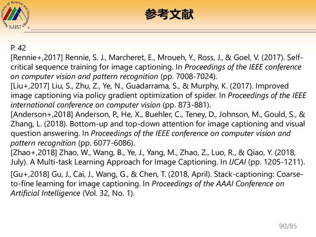 P. 42
[Rennie+,2017] Rennie, S. J., Marcheret, E., Mroueh, Y., Ross, J., & Goel, V. (2017). Self-
critical sequence training for image captioning. In Proceedings of the IEEE conference
on computer vision and pattern recognition (pp. 7008-7024).
[Liu+,2017] Liu, S., Zhu, Z., Ye, N., Guadarrama, S., & Murphy, K. (2017). Improved
image captioning via policy gradient optimization of spider. In Proceedings of the IEEE
international conference on computer vision (pp. 873-881).
[Anderson+,2018] Anderson, P., He, X., Buehler, C., Teney, D., Johnson, M., Gould, S., &
Zhang, L. (2018). Bottom-up and top-down attention for image captioning and visual
question answering. In Proceedings of the IEEE conference on computer vision and
pattern recognition (pp. 6077-6086).
[Zhao+,2018] Zhao, W., Wang, B., Ye, J., Yang, M., Zhao, Z., Luo, R., & Qiao, Y. (2018,
July). A Multi-task Learning Approach for Image Captioning. In IJCAI (pp. 1205-1211).
[Gu+,2018] Gu, J., Cai, J., Wang, G., & Chen, T. (2018, April). Stack-captioning: Coarse-
to-fine learning for image captioning. In Proceedings of the AAAI Conference on
Artificial Intelligence (Vol. 32, No. 1).
参考文献
90/85

