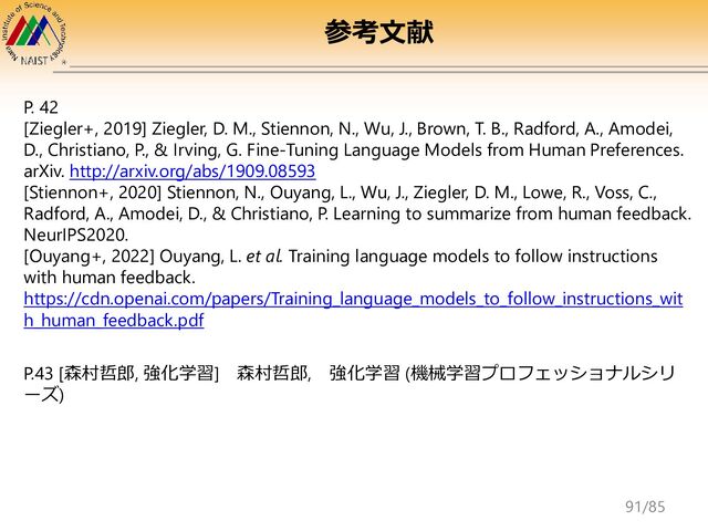 P. 42
[Ziegler+, 2019] Ziegler, D. M., Stiennon, N., Wu, J., Brown, T. B., Radford, A., Amodei,
D., Christiano, P., & Irving, G. Fine-Tuning Language Models from Human Preferences.
arXiv. http://arxiv.org/abs/1909.08593
[Stiennon+, 2020] Stiennon, N., Ouyang, L., Wu, J., Ziegler, D. M., Lowe, R., Voss, C.,
Radford, A., Amodei, D., & Christiano, P. Learning to summarize from human feedback.
NeurIPS2020.
[Ouyang+, 2022] Ouyang, L. et al. Training language models to follow instructions
with human feedback.
https://cdn.openai.com/papers/Training_language_models_to_follow_instructions_wit
h_human_feedback.pdf
P.43 [森村哲郎, 強化学習] 森村哲郎, 強化学習 (機械学習プロフェッショナルシリ
ーズ)
参考文献
91/85
