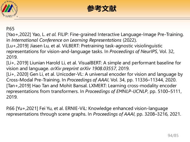 P.65
[Yao+,2022] Yao, L. et al. FILIP: Fine-grained Interactive Language-Image Pre-Training.
in International Conference on Learning Representations (2022).
[Lu+,2019] Jiasen Lu, et al. ViLBERT: Pretraining task-agnostic visiolinguistic
representations for vision-and-language tasks. In Proceedings of NeurIPS, Vol. 32,
2019.
[Li+, 2019] Liunian Harold Li, et al. VisualBERT: A simple and performant baseline for
vision and language. arXiv preprint arXiv 1908.03557, 2019.
[Li+, 2020] Gen Li, et al. Unicoder-VL: A universal encoder for vision and language by
Cross-Modal Pre-Training. In Proceedings of AAAI, Vol. 34, pp. 11336–11344, 2020.
[Tan+,2019] Hao Tan and Mohit Bansal. LXMERT: Learning cross-modality encoder
representations from transformers. In Proceedings of EMNLP-ĲCNLP, pp. 5100–5111,
2019.
P.66 [Yu+,2021] Fei Yu, et al. ERNIE-ViL: Knowledge enhanced vision-language
representations through scene graphs. In Proceedings of AAAI, pp. 3208–3216, 2021.
参考文献
94/85
