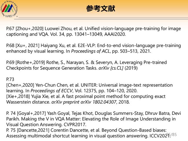 P.67 [Zhou+,2020] Luowei Zhou, et al. Unified vision-language pre-training for image
captioning and VQA. Vol. 34, pp. 13041–13049, AAAI2020.
P.68 [Xu+, 2021] Haiyang Xu, et al. E2E-VLP: End-to-end vision-language pre-training
enhanced by visual learning. In Proceedings of ACL, pp. 503–513, 2021.
P.69 [Rothe+,2019] Rothe, S., Narayan, S. & Severyn, A. Leveraging Pre-trained
Checkpoints for Sequence Generation Tasks. arXiv [cs.CL] (2019)
P.73
[Chen+,2020] Yen-Chun Chen, et al. UNITER: Universal image-text representation
learning. In Proceedings of ECCV, Vol. 12375, pp. 104–120, 2020.
[Xie+,2018] Yujia Xie, et al. A fast proximal point method for computing exact
Wasserstein distance. arXiv preprint arXiv 1802.04307, 2018.
P. 74 [Goyal+,2017] Yash Goyal, Tejas Khot, Douglas Summers-Stay, Dhruv Batra, Devi
Parikh. Making the V in VQA Matter: Elevating the Role of Image Understanding in
Visual Question Answering. CVPR2017.
P. 75 [Dancette,2021] Corentin Dancette, et al. Beyond Question-Based biases:
Assessing multimodal shortcut learning in visual question answering. ICCV2021.
参考文献
95/85

