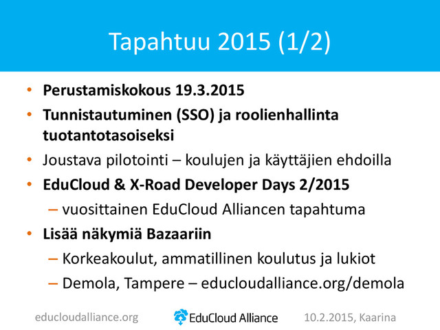 • Perustamiskokous 19.3.2015
• Tunnistautuminen (SSO) ja roolienhallinta
tuotantotasoiseksi
• Joustava pilotointi – koulujen ja käyttäjien ehdoilla
• EduCloud & X-Road Developer Days 2/2015
– vuosittainen EduCloud Alliancen tapahtuma
• Lisää näkymiä Bazaariin
– Korkeakoulut, ammatillinen koulutus ja lukiot
– Demola, Tampere – educloudalliance.org/demola
Tapahtuu 2015 (1/2)
educloudalliance.org 10.2.2015, Kaarina
