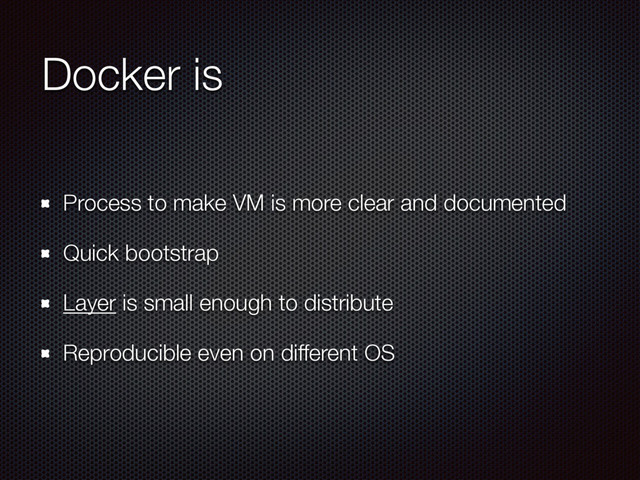 Docker is
Process to make VM is more clear and documented
Quick bootstrap
Layer is small enough to distribute
Reproducible even on different OS
