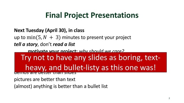 Final Project Presentations
Next Tuesday (April 30), in class
up to min(5, ' + 3) minutes to present your project
tell a story, don’t read a list
motivate your project: why should we care?
explain what you did: overview, and something interesting
results: focus on getting most interesting result across
demos are better than slides
pictures are better than text
(almost) anything is better than a bullet list
2
Try not to have any slides as boring, text-
heavy, and bullet-listy as this one was!
