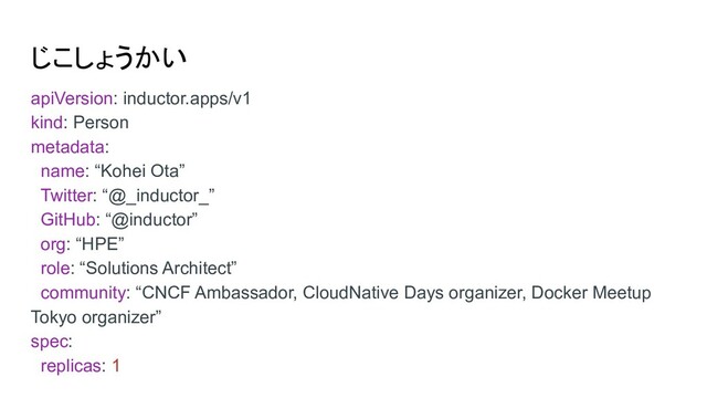 じこしょうかい
apiVersion: inductor.apps/v1
kind: Person
metadata:
name: “Kohei Ota”
Twitter: “@_inductor_”
GitHub: “@inductor”
org: “HPE”
role: “Solutions Architect”
community: “CNCF Ambassador, CloudNative Days organizer, Docker Meetup
Tokyo organizer”
spec:
replicas: 1
