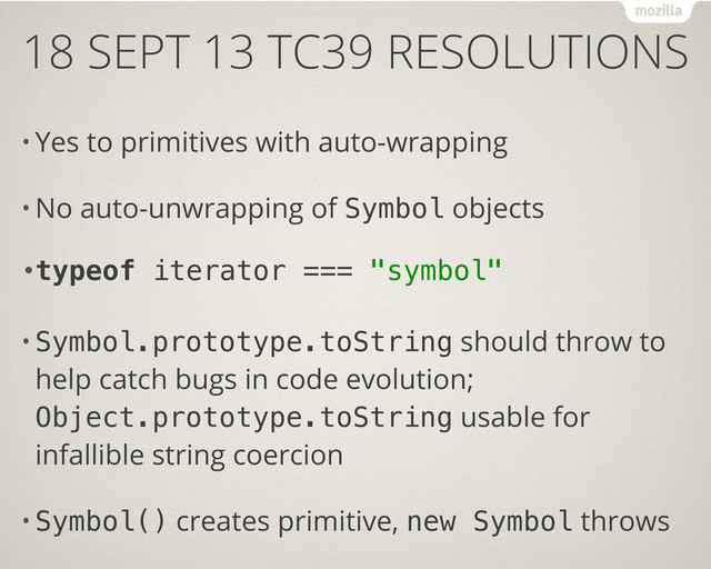 18 SEPT 13 TC39 RESOLUTIONS
• Yes to primitives with auto-wrapping
• No auto-unwrapping of Symbol objects
•typeof iterator === "symbol"
• Symbol.prototype.toString should throw to
help catch bugs in code evolution;
Object.prototype.toString usable for
infallible string coercion
• Symbol() creates primitive, new Symbol throws
