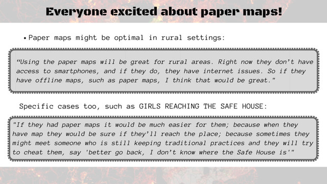 Everyone excited about paper maps!
Specific cases too, such as GIRLS REACHING THE SAFE HOUSE:
"If they had paper maps it would be much easier for them; because when they
have map they would be sure if they’ll reach the place; because sometimes they
might meet someone who is still keeping traditional practices and they will try
to cheat them, say 'better go back, I don’t know where the Safe House is'"
Paper maps might be optimal in rural settings:
“Using the paper maps will be great for rural areas. Right now they don’t have
access to smartphones, and if they do, they have internet issues. So if they
have offline maps, such as paper maps, I think that would be great."
