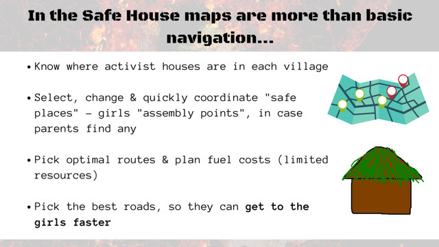 In the Safe House maps are more than basic
navigation...
Know where activist houses are in each village
Select, change & quickly coordinate "safe
places" - girls "assembly points", in case
parents find any
Pick optimal routes & plan fuel costs (limited
resources)
Pick the best roads, so they can get to the
girls faster
