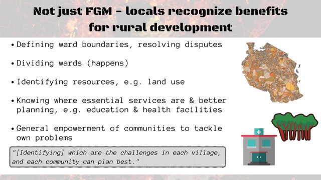 Not just FGM - locals recognize benefits
for rural development
Defining ward boundaries, resolving disputes
Dividing wards (happens)
Identifying resources, e.g. land use
Knowing where essential services are & better
planning, e.g. education & health facilities
General empowerment of communities to tackle
own problems
"[Identifying] which are the challenges in each village,
and each community can plan best."
