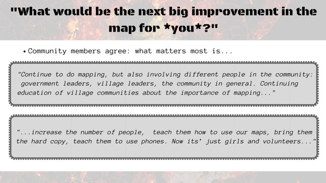 "What would be the next big improvement in the
map for *you*?"
"...increase the number of people, teach them how to use our maps, bring them
the hard copy, teach them to use phones. Now its’ just girls and volunteers..."
Community members agree: what matters most is...
"Continue to do mapping, but also involving different people in the community:
government leaders, village leaders, the community in general. Continuing
education of village communities about the importance of mapping..."
