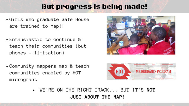 But progress is being made!
Girls who graduate Safe House
are trained to map!!
Enthusiastic to continue &
teach their communities (but
phones - limitation)
Community mappers map & teach
communities enabled by HOT
microgrant
WE'RE ON THE RIGHT TRACK... BUT IT'S NOT
JUST ABOUT THE MAP!
