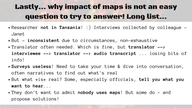 Lastly... why impact of maps is not an easy
question to try to answer! Long list...
Researcher not in Tanzania! :) Interviews collected by colleague -
Janet
But - inconsistent due to circumstances, non-exhaustive
Translator often needed. Which is fine, but translator -->
interviewee --> translator --> audio transcript ... losing bits of
info!
Surveys useless! Need to take your time & dive into conversation,
often narratives to find out what's real
But what *is* real? Some, especially officials, tell you what you
want to hear...
They don't want to admit nobody uses maps! But some do - and
propose solutions!
