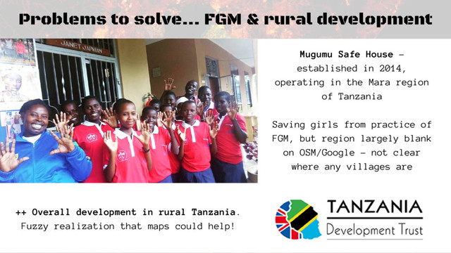 Problems to solve... FGM & rural development
Mugumu Safe House -
established in 2014,
operating in the Mara region
of Tanzania
Saving girls from practice of
FGM, but region largely blank
on OSM/Google - not clear
where any villages are
++ Overall development in rural Tanzania.
Fuzzy realization that maps could help!
