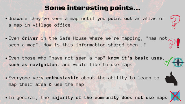 Some interesting points...
Unaware they've seen a map until you point out an atlas or
a map in village office
Even driver in the Safe House where we're mapping, "has not
seen a map". How is this information shared then..?
Even those who "have not seen a map" know it's basic uses,
such as navigation, and would like to use maps
Everyone very enthusiastic about the ability to learn to
map their area & use the map
In general, the majority of the community does not use maps
