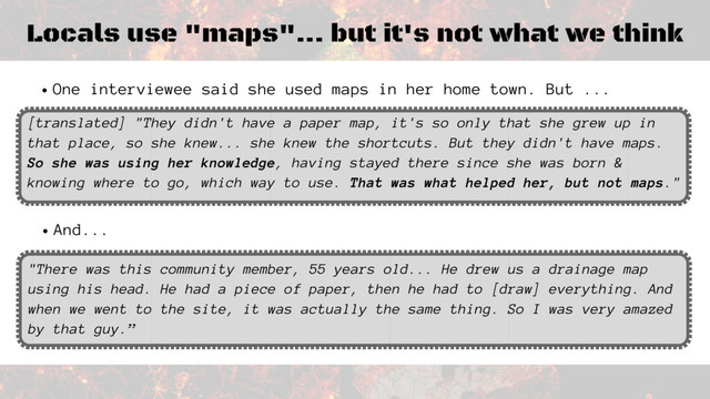 Locals use "maps"... but it's not what we think
One interviewee said she used maps in her home town. But ...
[translated] "They didn't have a paper map, it's so only that she grew up in
that place, so she knew... she knew the shortcuts. But they didn't have maps.
So she was using her knowledge, having stayed there since she was born &
knowing where to go, which way to use. That was what helped her, but not maps."
And...
"There was this community member, 55 years old... He drew us a drainage map
using his head. He had a piece of paper, then he had to [draw] everything. And
when we went to the site, it was actually the same thing. So I was very amazed
by that guy.”
