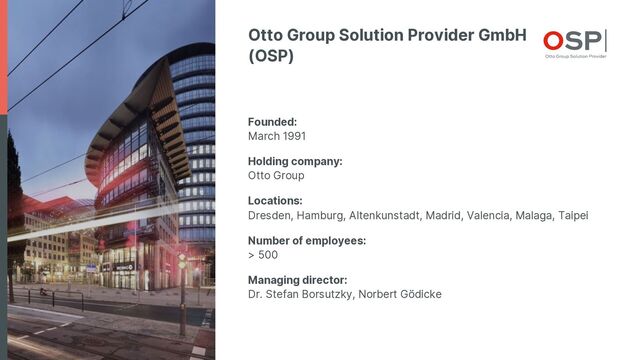 Otto Group Solution Provider GmbH
(OSP)
Founded:
March 1991
Holding company:
Otto Group
Locations:
Dresden, Hamburg, Altenkunstadt, Madrid, Valencia, Malaga, Taipei
Number of employees:
> 500
Managing director:
Dr. Stefan Borsutzky, Norbert Gödicke
