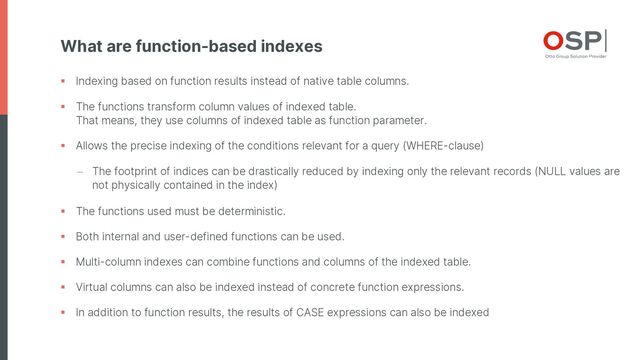 What are function-based indexes
§ Indexing based on function results instead of native table columns.
§ The functions transform column values of indexed table.
That means, they use columns of indexed table as function parameter.
§ Allows the precise indexing of the conditions relevant for a query (WHERE-clause)
- The footprint of indices can be drastically reduced by indexing only the relevant records (NULL values are
not physically contained in the index)
§ The functions used must be deterministic.
§ Both internal and user-defined functions can be used.
§ Multi-column indexes can combine functions and columns of the indexed table.
§ Virtual columns can also be indexed instead of concrete function expressions.
§ In addition to function results, the results of CASE expressions can also be indexed
