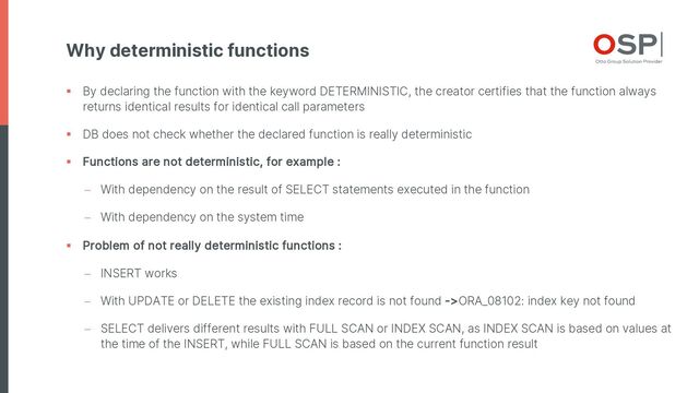 Why deterministic functions
§ By declaring the function with the keyword DETERMINISTIC, the creator certifies that the function always
returns identical results for identical call parameters
§ DB does not check whether the declared function is really deterministic
§ Functions are not deterministic, for example :
- With dependency on the result of SELECT statements executed in the function
- With dependency on the system time
§ Problem of not really deterministic functions :
- INSERT works
- With UPDATE or DELETE the existing index record is not found ->ORA_08102: index key not found
- SELECT delivers different results with FULL SCAN or INDEX SCAN, as INDEX SCAN is based on values at
the time of the INSERT, while FULL SCAN is based on the current function result
