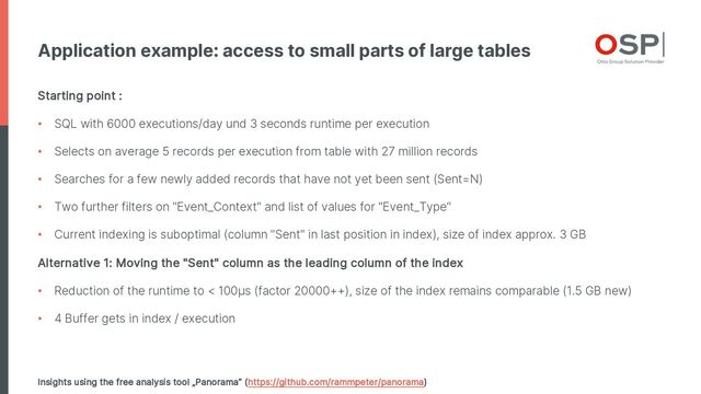 Application example: access to small parts of large tables
Insights using the free analysis tool „Panorama“ (https://github.com/rammpeter/panorama)
Starting point :
• SQL with 6000 executions/day und 3 seconds runtime per execution
• Selects on average 5 records per execution from table with 27 million records
• Searches for a few newly added records that have not yet been sent (Sent=N)
• Two further filters on "Event_Context" and list of values for "Event_Type“
• Current indexing is suboptimal (column "Sent" in last position in index), size of index approx. 3 GB
Alternative 1: Moving the "Sent" column as the leading column of the index
• Reduction of the runtime to < 100µs (factor 20000++), size of the index remains comparable (1.5 GB new)
• 4 Buffer gets in index / execution
