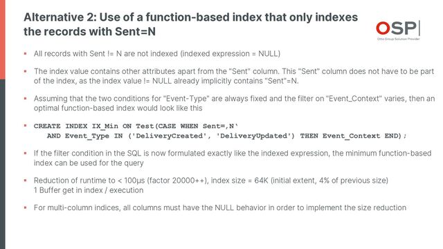 Alternative 2: Use of a function-based index that only indexes
the records with Sent=N
§ All records with Sent != N are not indexed (indexed expression = NULL)
§ The index value contains other attributes apart from the "Sent" column. This "Sent" column does not have to be part
of the index, as the index value != NULL already implicitly contains "Sent"=N.
§ Assuming that the two conditions for "Event-Type" are always fixed and the filter on "Event_Context" varies, then an
optimal function-based index would look like this
§ CREATE INDEX IX_Min ON Test(CASE WHEN Sent=‚N‘
AND Event_Type IN ('DeliveryCreated', 'DeliveryUpdated') THEN Event_Context END);
§ If the filter condition in the SQL is now formulated exactly like the indexed expression, the minimum function-based
index can be used for the query
§ Reduction of runtime to < 100µs (factor 20000++), index size = 64K (initial extent, 4% of previous size)
1 Buffer get in index / execution
§ For multi-column indices, all columns must have the NULL behavior in order to implement the size reduction
