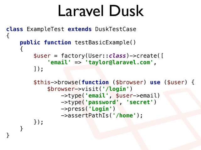 Laravel Dusk
class ExampleTest extends DuskTestCase
{ 
public function testBasicExample()
{ 
$user = factory(User::class)->create([ 
'email' => 'taylor@laravel.com', 
]); 
 
$this->browse(function ($browser) use ($user) { 
$browser->visit('/login') 
->type('email', $user->email) 
->type('password', 'secret') 
->press('Login') 
->assertPathIs('/home'); 
}); 
} 
}
