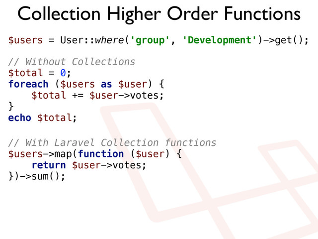 Collection Higher Order Functions
$users = User::where('group', 'Development')->get();
// Without Collections 
$total = 0; 
foreach ($users as $user) { 
$total += $user->votes; 
} 
echo $total;
// With Laravel Collection functions 
$users->map(function ($user) { 
return $user->votes; 
})->sum();
