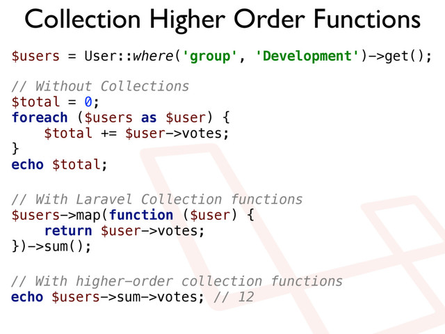 Collection Higher Order Functions
$users = User::where('group', 'Development')->get();
// Without Collections 
$total = 0; 
foreach ($users as $user) { 
$total += $user->votes; 
} 
echo $total;
// With Laravel Collection functions 
$users->map(function ($user) { 
return $user->votes; 
})->sum();
// With higher-order collection functions 
echo $users->sum->votes; // 12
