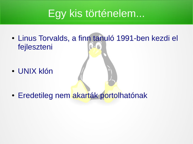 Egy kis történelem...
●
Linus Torvalds, a finn tanuló 1991-ben kezdi el
fejleszteni
●
UNIX klón
●
Eredetileg nem akarták portolhatónak

