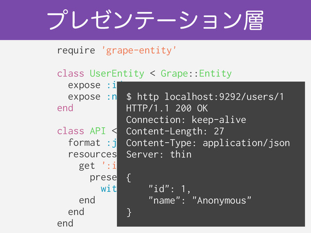 ϓϨθϯςʔγϣϯ૚
require 'grape-entity'
!
class UserEntity < Grape::Entity
expose :id
expose :name
end
!
class API < Grape::API
format :json
resources :users do
get ':id' do
present User.find(params.id),
with: UserEntity
end
end
end
$ http localhost:9292/users/1
HTTP/1.1 200 OK
Connection: keep-alive
Content-Length: 27
Content-Type: application/json
Server: thin
!
{
"id": 1,
"name": "Anonymous"
}
