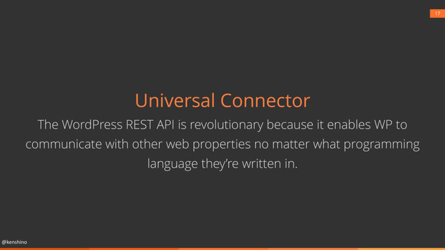 @kenshino
17
Universal Connector
The WordPress REST API is revolutionary because it enables WP to
communicate with other web properties no matter what programming
language they’re written in.

