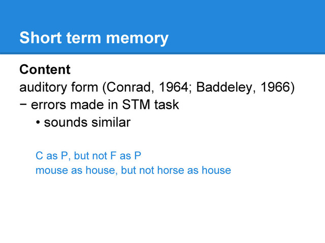 Short term memory
Content
auditory form (Conrad, 1964; Baddeley, 1966)
− errors made in STM task
• sounds similar
C as P, but not F as P
mouse as house, but not horse as house
