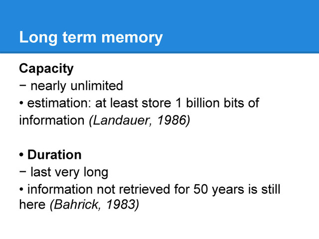 Long term memory
Capacity
− nearly unlimited
• estimation: at least store 1 billion bits of
information (Landauer, 1986)
• Duration
− last very long
• information not retrieved for 50 years is still
here (Bahrick, 1983)
