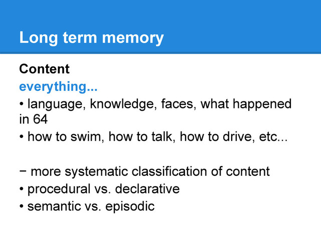 Long term memory
Content
everything...
• language, knowledge, faces, what happened
in 64
• how to swim, how to talk, how to drive, etc...
− more systematic classification of content
• procedural vs. declarative
• semantic vs. episodic
