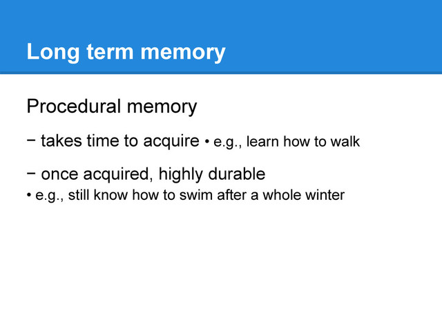 Long term memory
Procedural memory
− takes time to acquire • e.g., learn how to walk
− once acquired, highly durable
• e.g., still know how to swim after a whole winter
