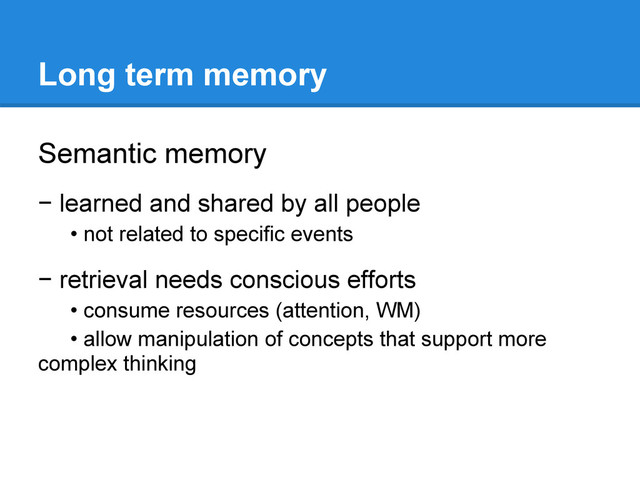 Long term memory
Semantic memory
− learned and shared by all people
• not related to specific events
− retrieval needs conscious efforts
• consume resources (attention, WM)
• allow manipulation of concepts that support more
complex thinking
