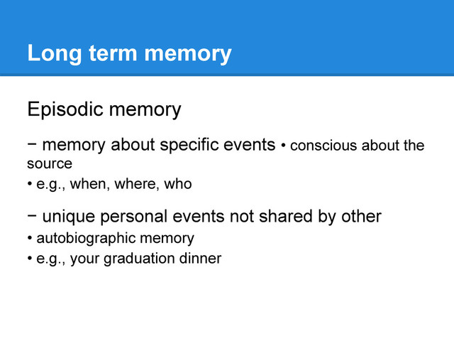 Long term memory
Episodic memory
− memory about specific events • conscious about the
source
• e.g., when, where, who
− unique personal events not shared by other
• autobiographic memory
• e.g., your graduation dinner
